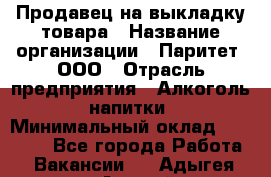 Продавец на выкладку товара › Название организации ­ Паритет, ООО › Отрасль предприятия ­ Алкоголь, напитки › Минимальный оклад ­ 20 000 - Все города Работа » Вакансии   . Адыгея респ.,Адыгейск г.